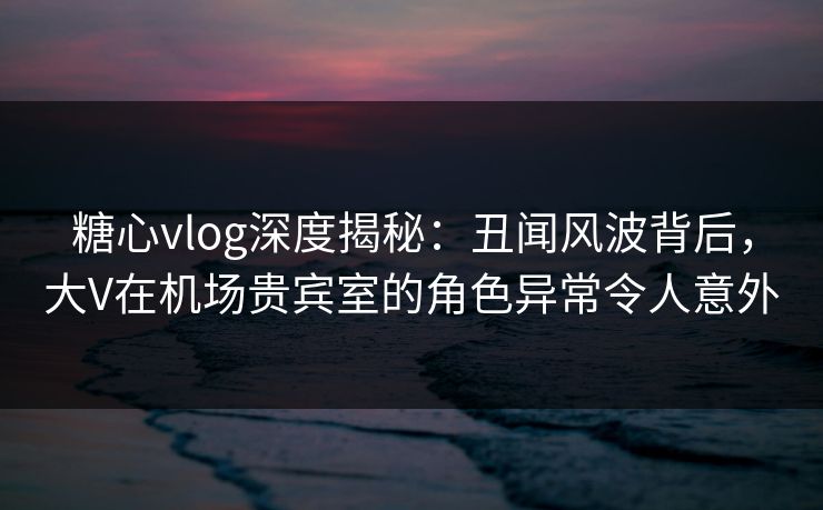 糖心vlog深度揭秘：丑闻风波背后，大V在机场贵宾室的角色异常令人意外