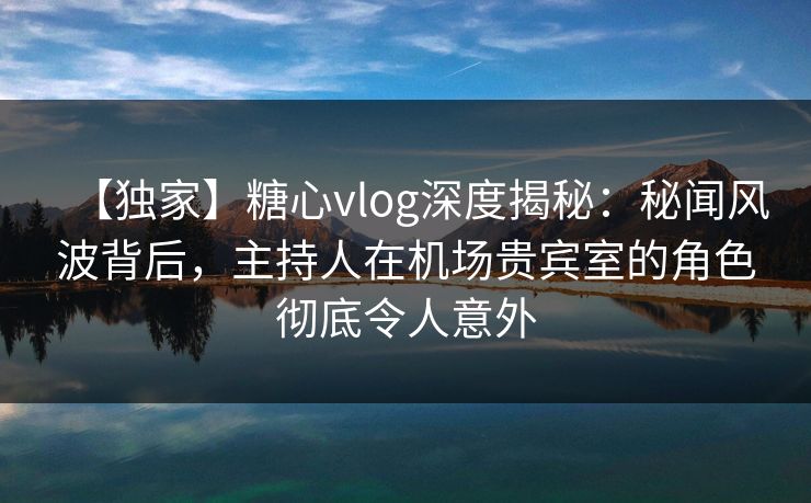 【独家】糖心vlog深度揭秘:秘闻风波背后,主持人在机场贵宾室的角色彻底令人意外