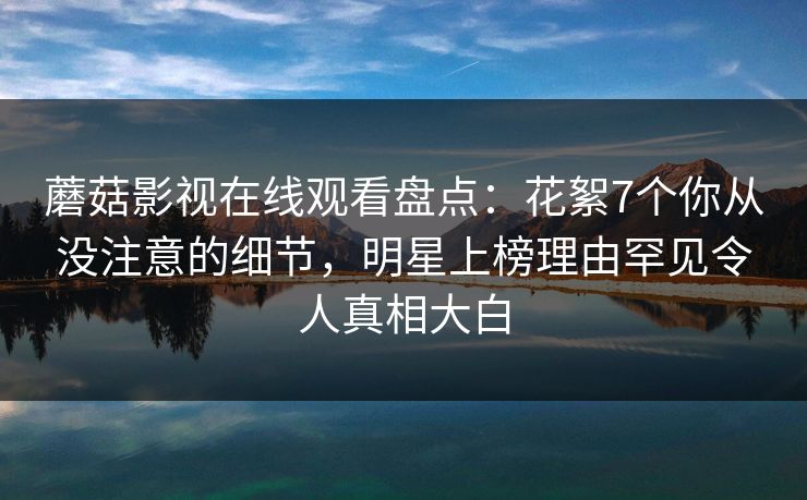 蘑菇影视在线观看盘点:花絮7个你从没注意的细节,明星上榜理由罕见令人真相大白
