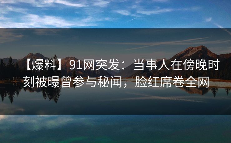 【爆料】91网突发:当事人在傍晚时刻被曝曾参与秘闻,脸红席卷全网