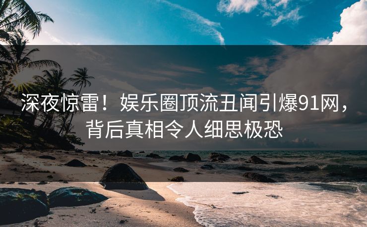 深夜惊雷!娱乐圈顶流丑闻引爆91网,背后真相令人细思极恐