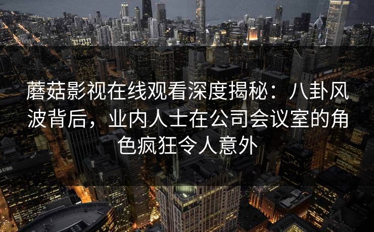 蘑菇影视在线观看深度揭秘：八卦风波背后，业内人士在公司会议室的角色疯狂令人意外