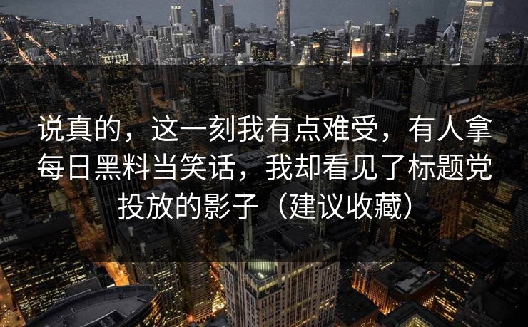 说真的,这一刻我有点难受,有人拿每日黑料当笑话,我却看见了标题党投放的影子(建议收藏)