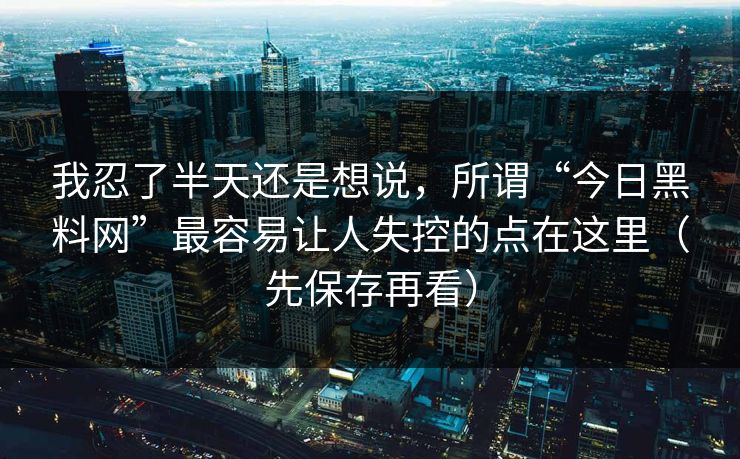 我忍了半天还是想说,所谓“今日黑料网”最容易让人失控的点在这里(先保存再看)