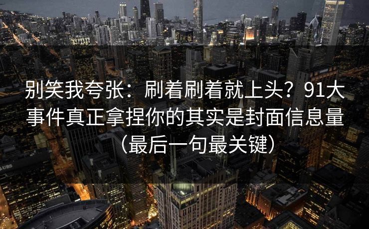 别笑我夸张：刷着刷着就上头？91大事件真正拿捏你的其实是封面信息量（最后一句最关键）