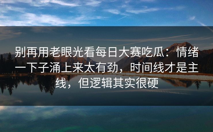 别再用老眼光看每日大赛吃瓜：情绪一下子涌上来太有劲，时间线才是主线，但逻辑其实很硬