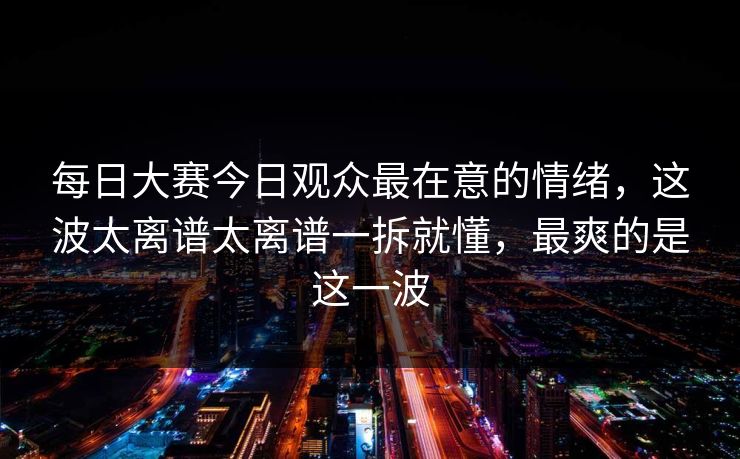 每日大赛今日观众最在意的情绪,这波太离谱太离谱一拆就懂,最爽的是这一波