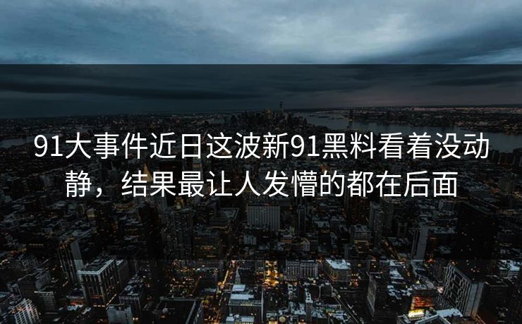91大事件近日这波新91黑料看着没动静,结果最让人发懵的都在后面