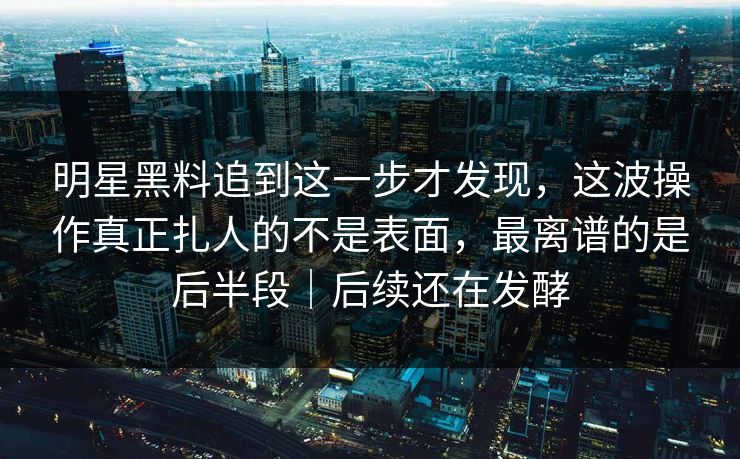 明星黑料追到这一步才发现,这波操作真正扎人的不是表面,最离谱的是后半段|后续还在发酵