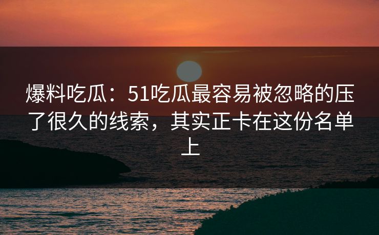 爆料吃瓜：51吃瓜最容易被忽略的压了很久的线索，其实正卡在这份名单上