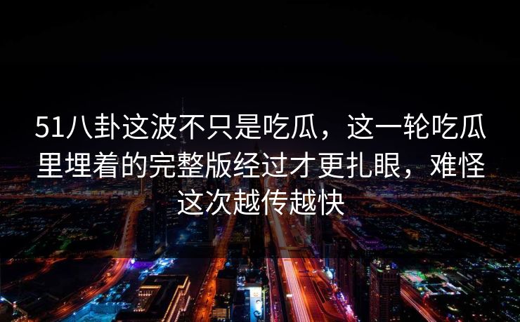 51八卦这波不只是吃瓜，这一轮吃瓜里埋着的完整版经过才更扎眼，难怪这次越传越快